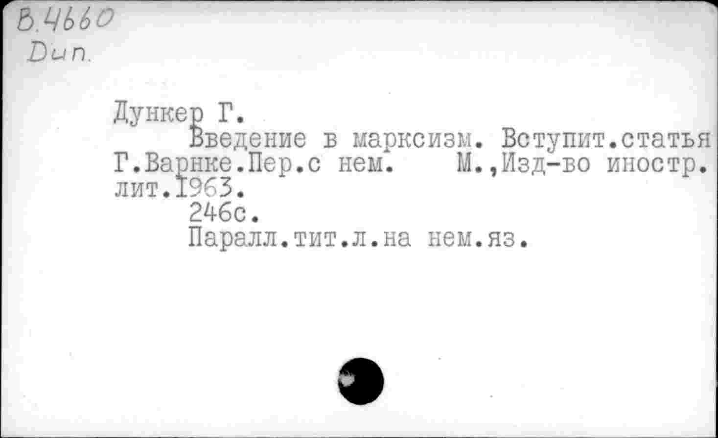 ﻿Ъ.ЦЬЬО &ип.
Дункер Г.
Введение в марксизм. Вступит.статья Г.Варнке.Пер.с нем. М.,Изд-во иностр, лит.1963.
246с.
Паралл.тит.л.на нем.яз.